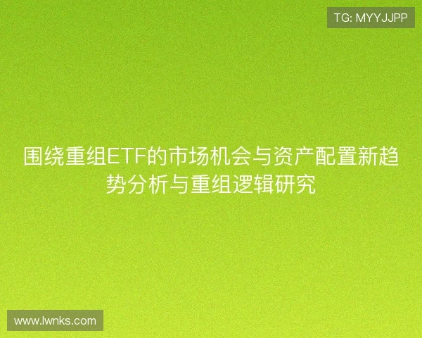 围绕重组ETF的市场机会与资产配置新趋势分析与重组逻辑研究